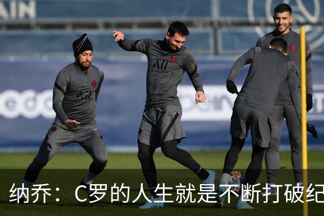 纳乔：C罗的人生就是不断打破纪录，完成千球里程碑前他绝不会停
