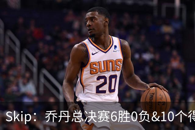 Skip：乔丹总决赛6胜0负&10个得分王 詹姆斯只是个虚假的持久GOAT